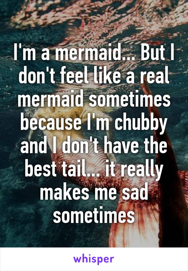 I'm a mermaid... But I don't feel like a real mermaid sometimes because I'm chubby and I don't have the best tail... it really makes me sad sometimes