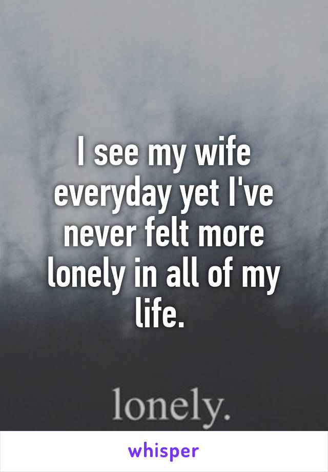 I see my wife everyday yet I've never felt more lonely in all of my life. 