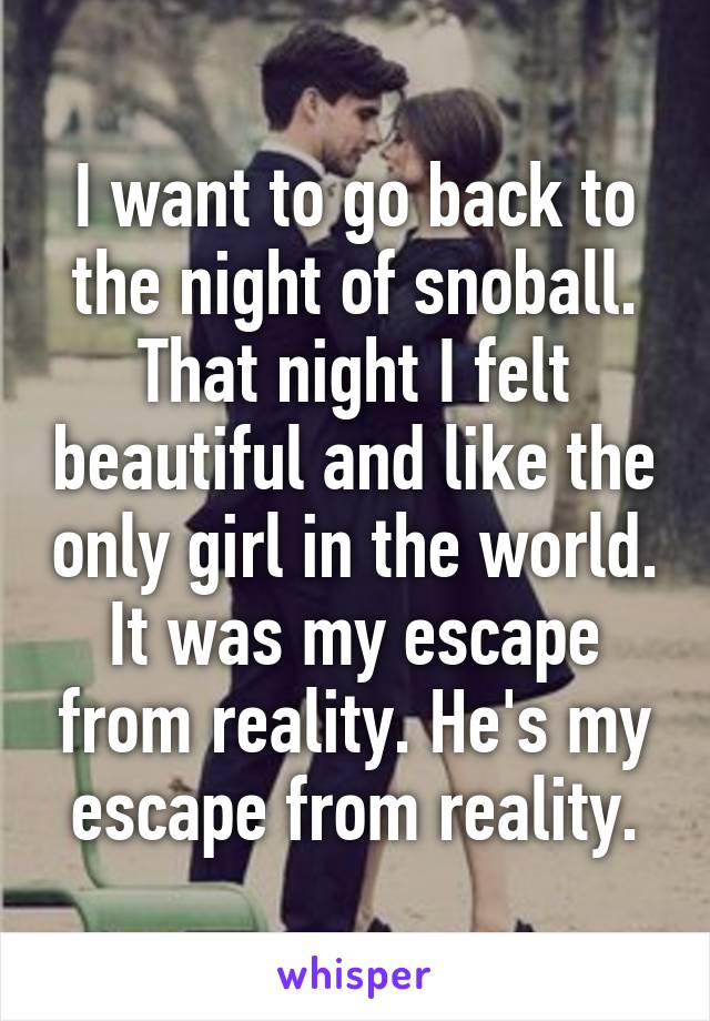 I want to go back to the night of snoball. That night I felt beautiful and like the only girl in the world. It was my escape from reality. He's my escape from reality.