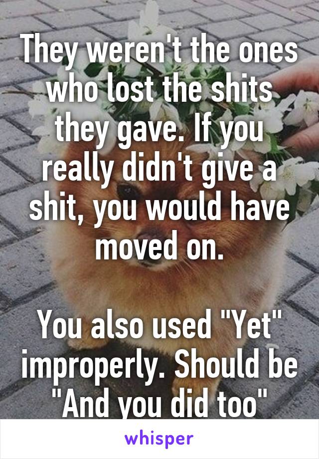 They weren't the ones who lost the shits they gave. If you really didn't give a shit, you would have moved on.

You also used "Yet" improperly. Should be "And you did too"