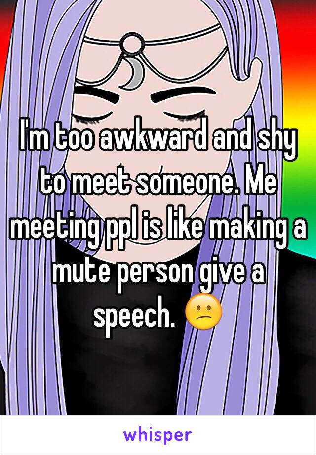 I'm too awkward and shy to meet someone. Me meeting ppl is like making a mute person give a speech. 😕