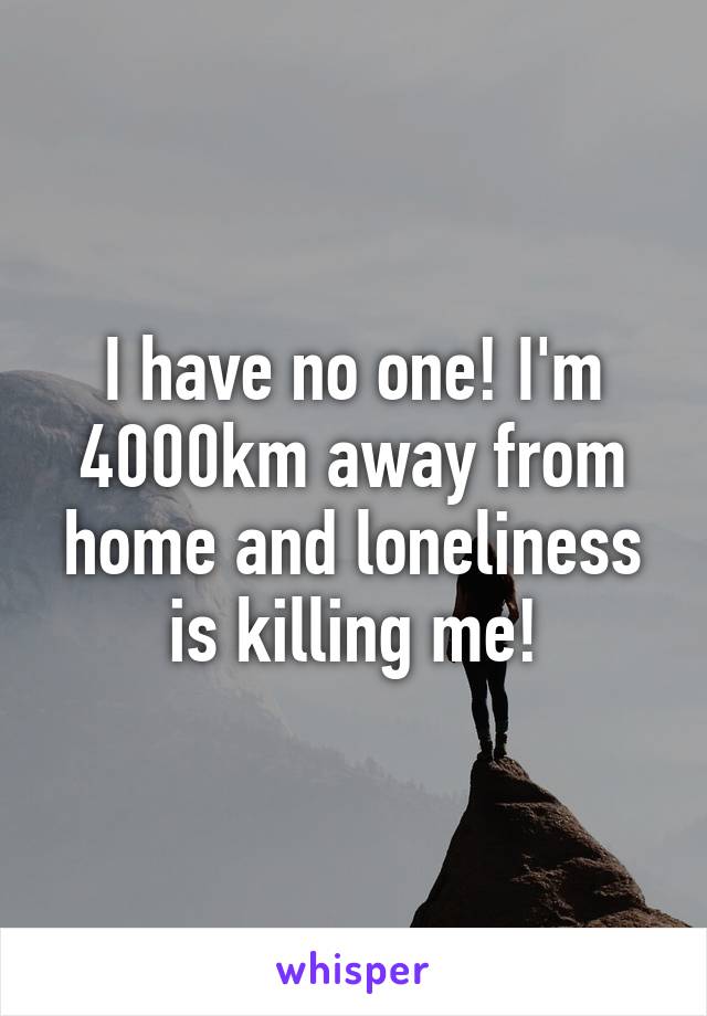 I have no one! I'm 4000km away from home and loneliness is killing me!