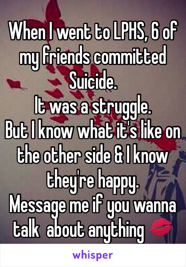 When I went to LPHS, 6 of my friends committed Suicide. 
It was a struggle. 
But I know what it's like on the other side & I know they're happy. 
Message me if you wanna talk  about anything 💋