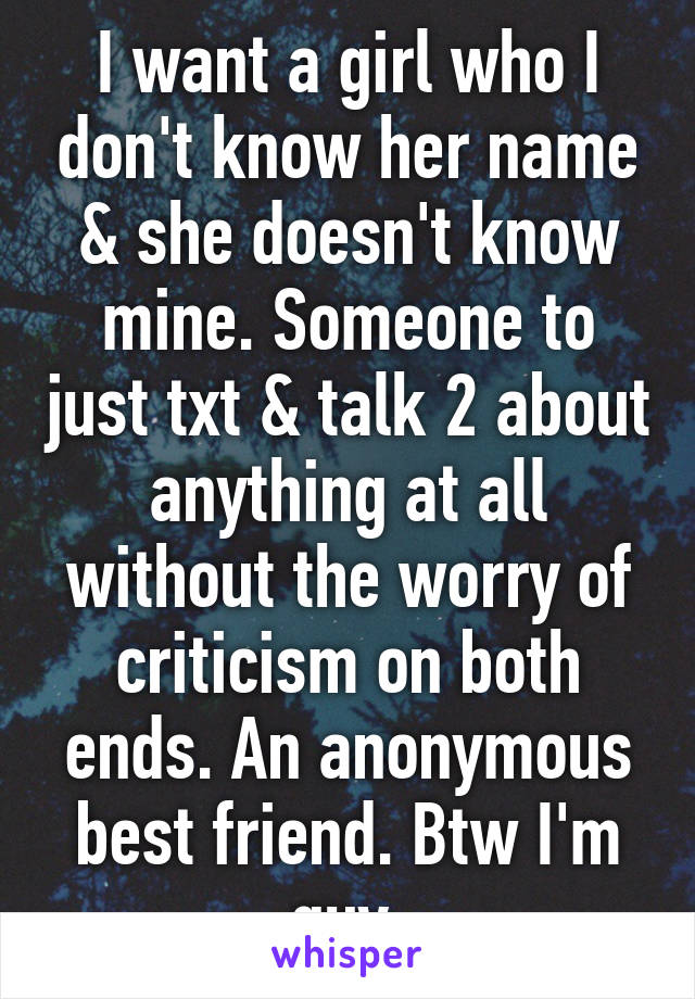 I want a girl who I don't know her name & she doesn't know mine. Someone to just txt & talk 2 about anything at all without the worry of criticism on both ends. An anonymous best friend. Btw I'm guy.