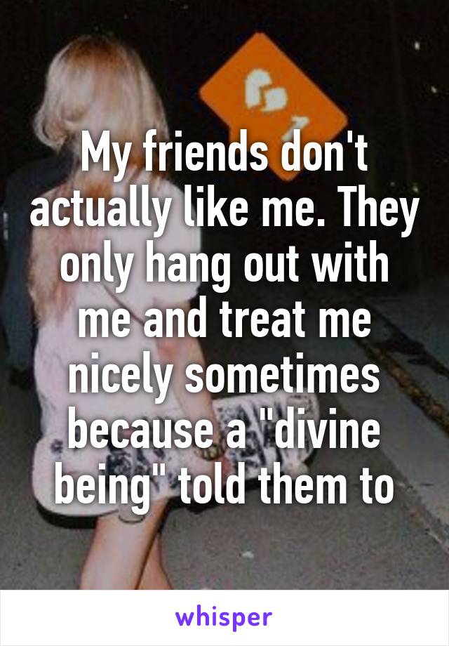 My friends don't actually like me. They only hang out with me and treat me nicely sometimes because a "divine being" told them to