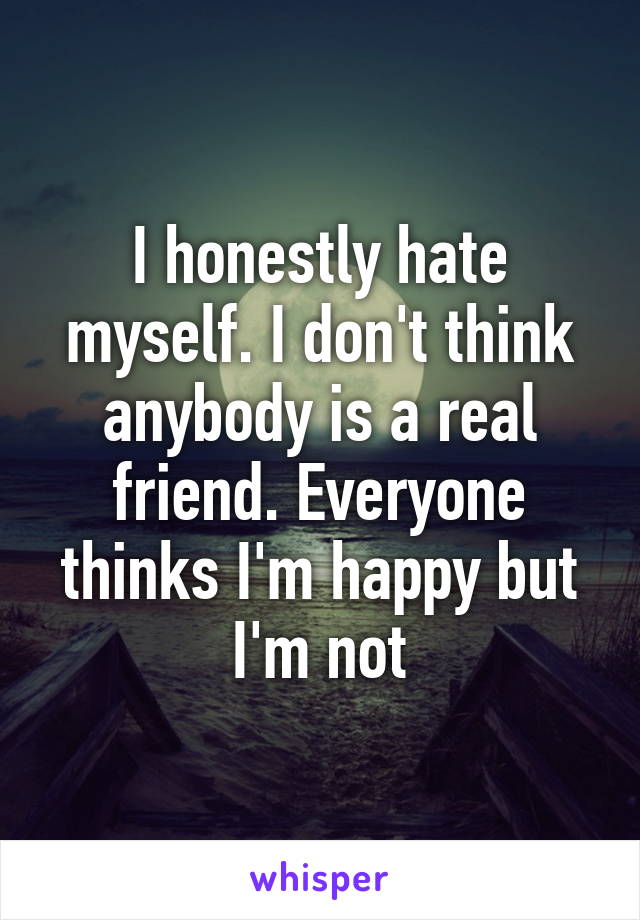 I honestly hate myself. I don't think anybody is a real friend. Everyone thinks I'm happy but I'm not