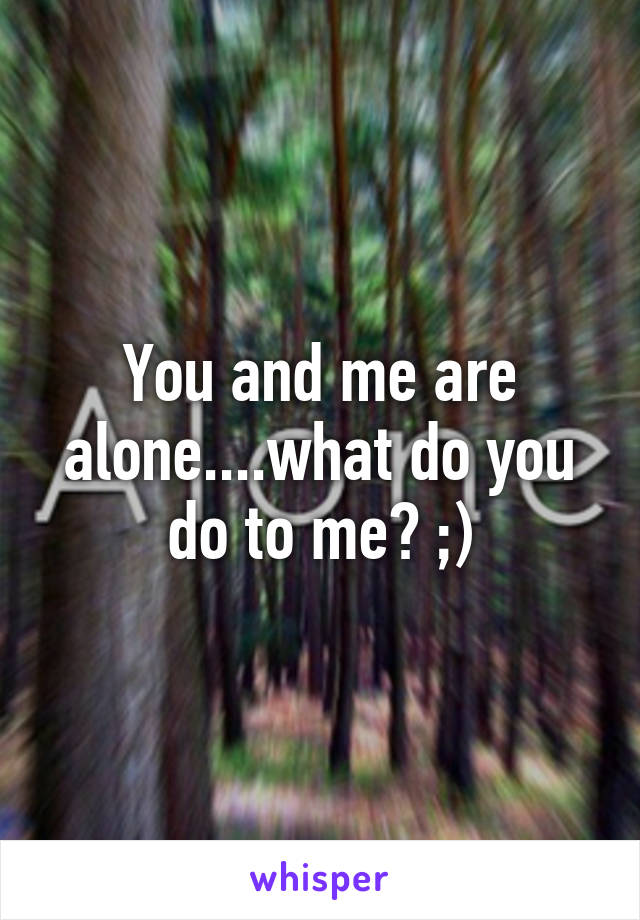 You and me are alone....what do you do to me? ;)