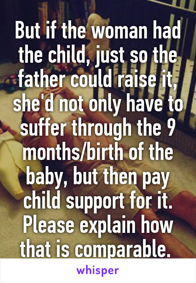 But if the woman had the child, just so the father could raise it, she'd not only have to suffer through the 9 months/birth of the baby, but then pay child support for it. Please explain how that is comparable. 