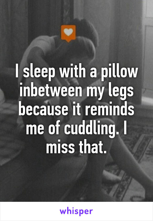 I sleep with a pillow inbetween my legs because it reminds me of cuddling. I miss that.