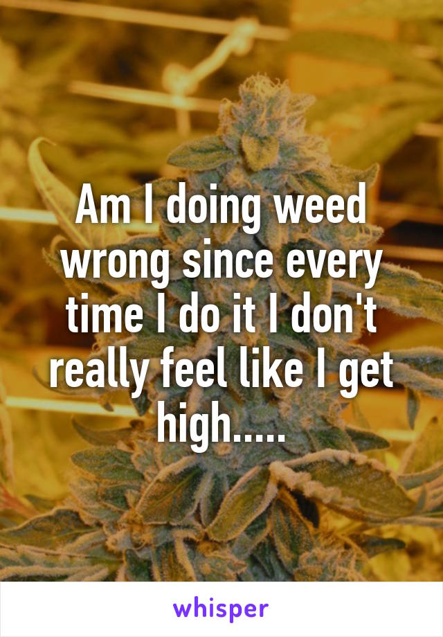 Am I doing weed wrong since every time I do it I don't really feel like I get high.....