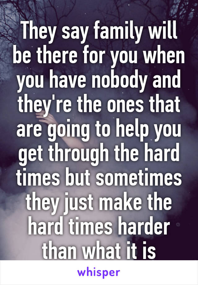 They say family will be there for you when you have nobody and they're the ones that are going to help you get through the hard times but sometimes they just make the hard times harder than what it is