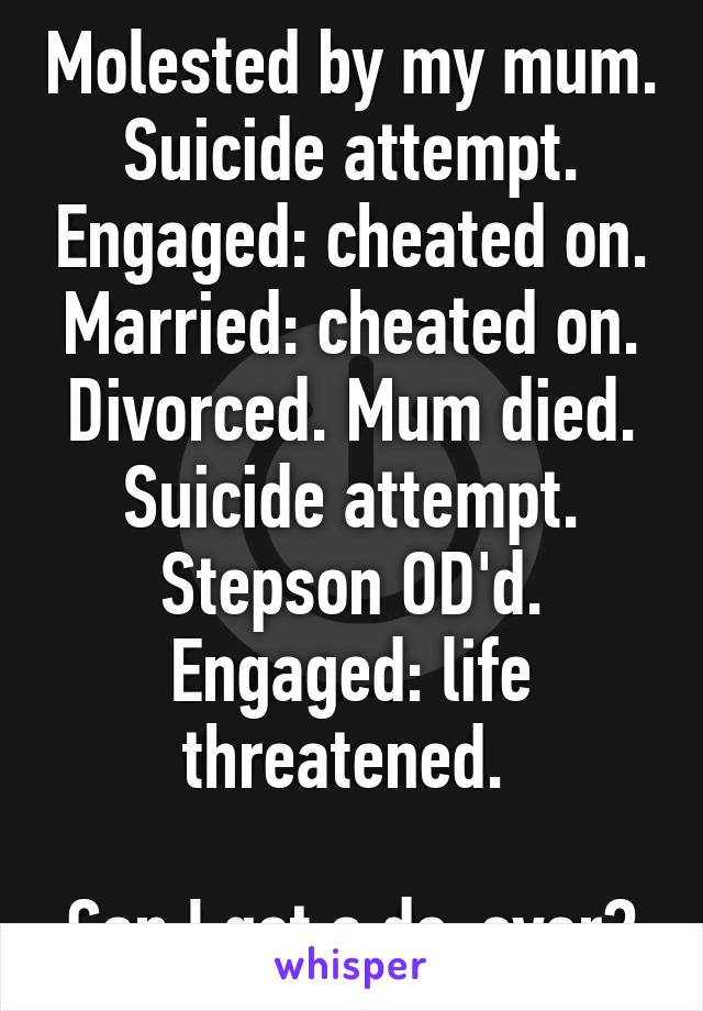 Molested by my mum. Suicide attempt. Engaged: cheated on. Married: cheated on. Divorced. Mum died. Suicide attempt. Stepson OD'd. Engaged: life threatened. 

Can I get a do-over?