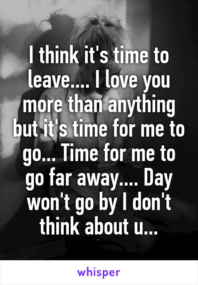 I think it's time to leave.... I love you more than anything but it's time for me to go... Time for me to go far away.... Day won't go by I don't think about u...