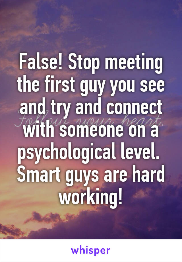 False! Stop meeting the first guy you see and try and connect with someone on a psychological level. 
Smart guys are hard working!