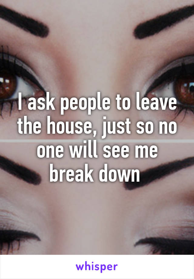 I ask people to leave the house, just so no one will see me break down 