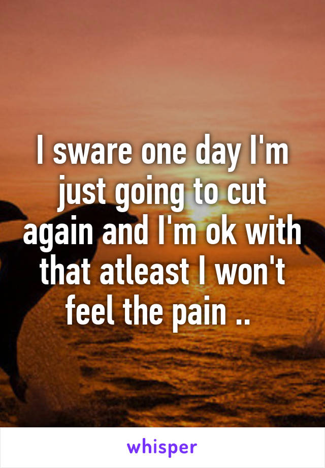 I sware one day I'm just going to cut again and I'm ok with that atleast I won't feel the pain .. 