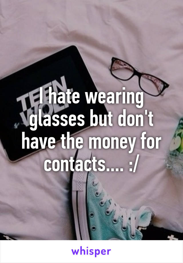 I hate wearing glasses but don't have the money for contacts.... :/