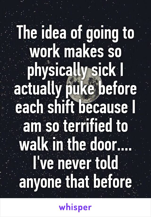 The idea of going to work makes so physically sick I actually puke before each shift because I am so terrified to walk in the door.... I've never told anyone that before