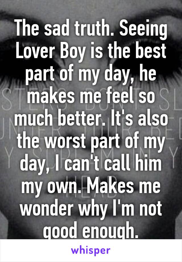 The sad truth. Seeing Lover Boy is the best part of my day, he makes me feel so much better. It's also the worst part of my day, I can't call him my own. Makes me wonder why I'm not good enough.