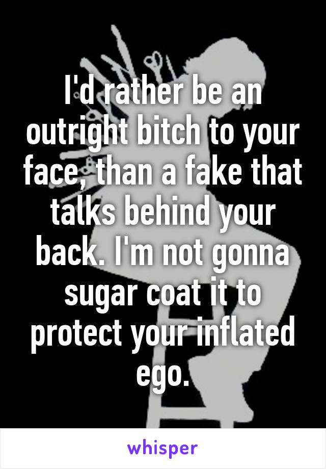 I'd rather be an outright bitch to your face, than a fake that talks behind your back. I'm not gonna sugar coat it to protect your inflated ego.