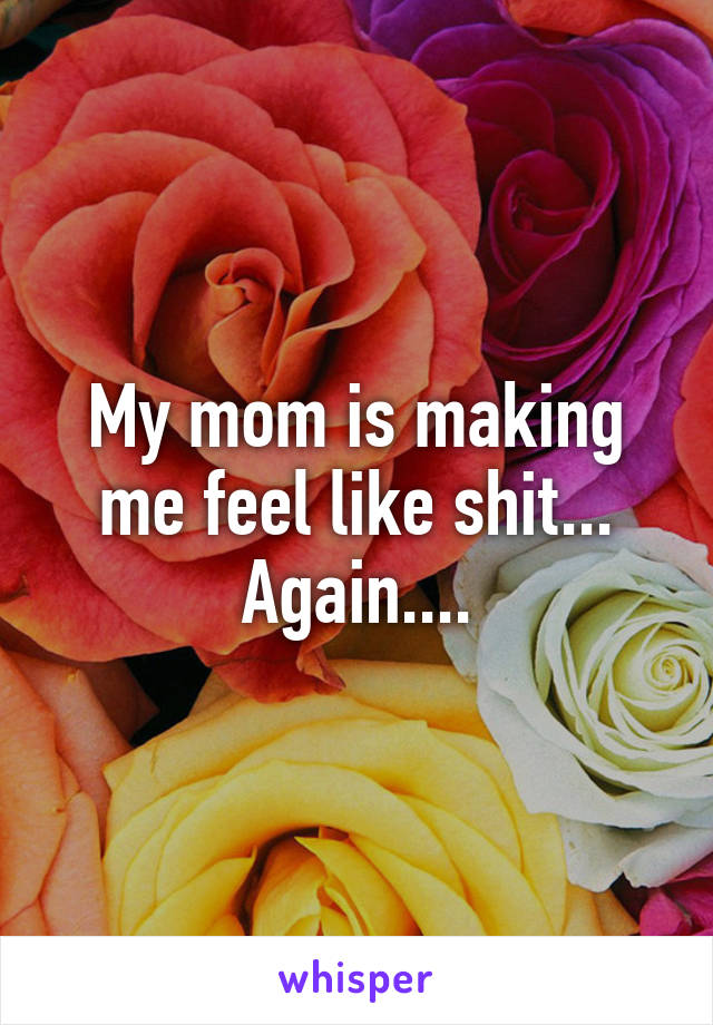 My mom is making me feel like shit... Again....