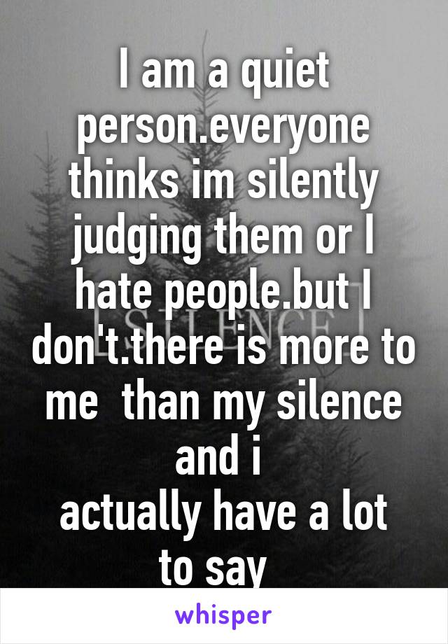 I am a quiet person.everyone thinks im silently judging them or I hate people.but I don't.there is more to me  than my silence and i 
actually have a lot to say  