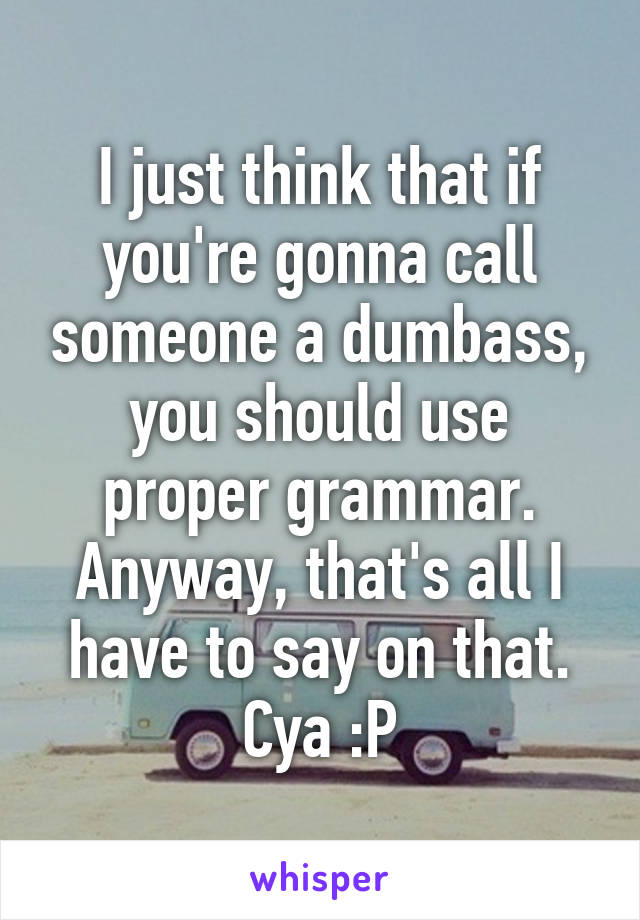 I just think that if you're gonna call someone a dumbass, you should use proper grammar. Anyway, that's all I have to say on that. Cya :P