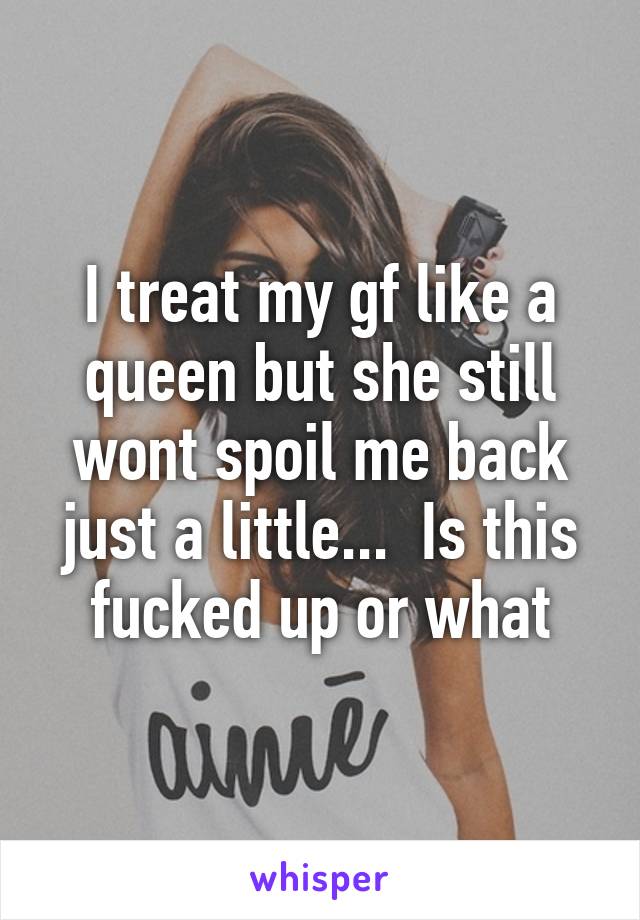 I treat my gf like a queen but she still wont spoil me back just a little...  Is this fucked up or what