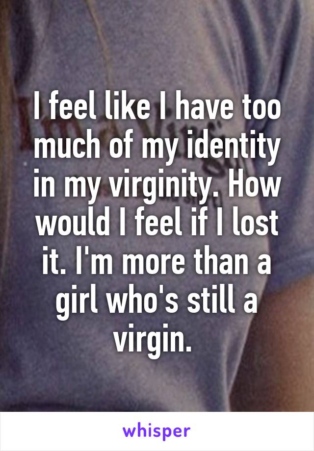 I feel like I have too much of my identity in my virginity. How would I feel if I lost it. I'm more than a girl who's still a virgin. 