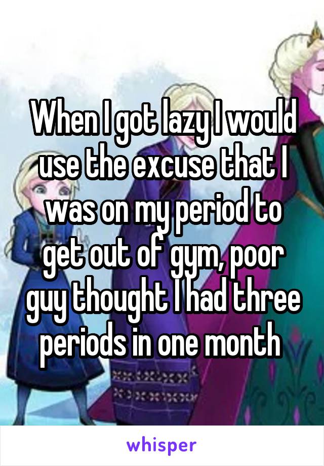 When I got lazy I would use the excuse that I was on my period to get out of gym, poor guy thought I had three periods in one month 