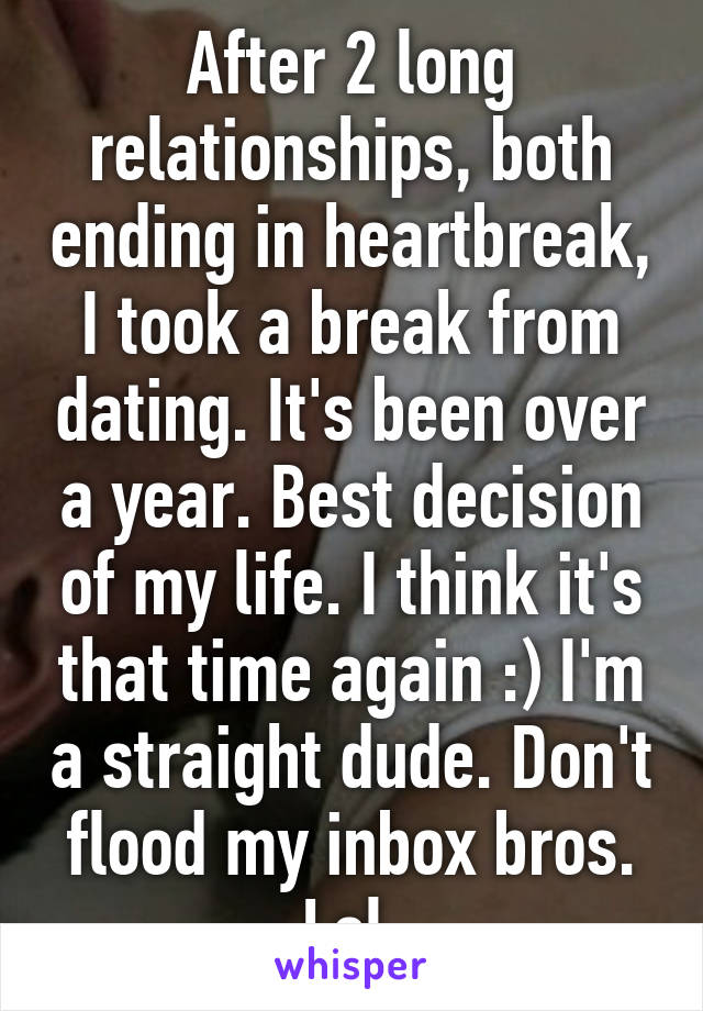 After 2 long relationships, both ending in heartbreak, I took a break from dating. It's been over a year. Best decision of my life. I think it's that time again :) I'm a straight dude. Don't flood my inbox bros. Lol.