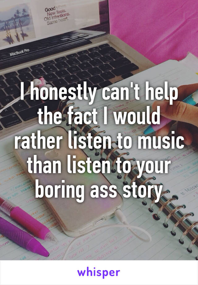 I honestly can't help the fact I would rather listen to music than listen to your boring ass story