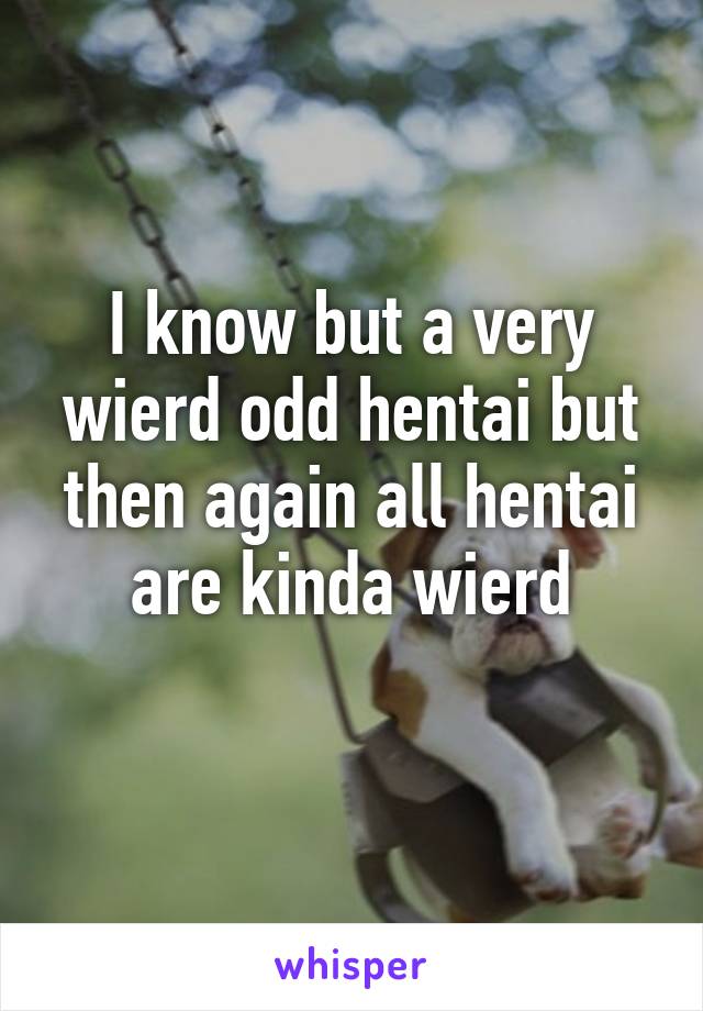 I know but a very wierd odd hentai but then again all hentai are kinda wierd
