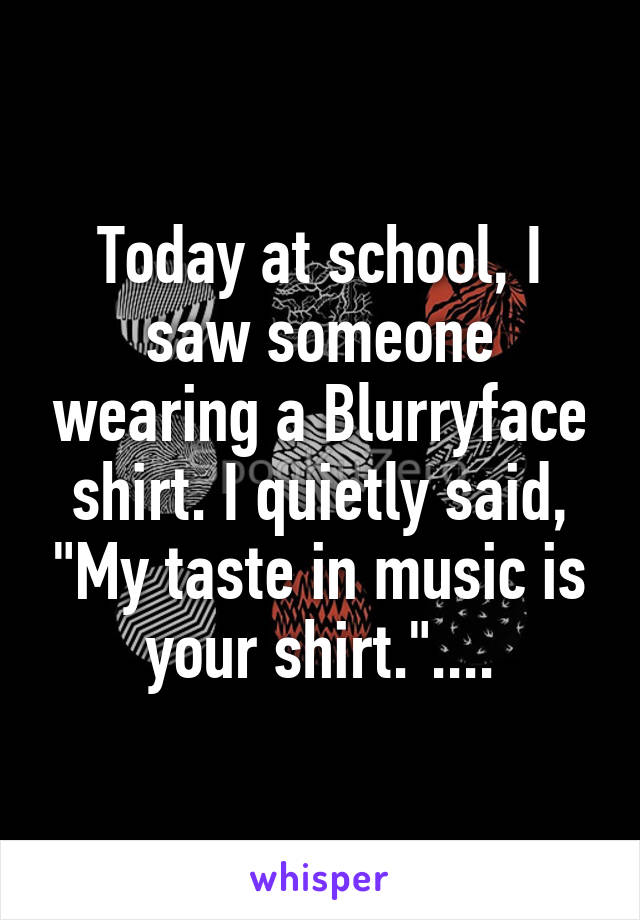 Today at school, I saw someone wearing a Blurryface shirt. I quietly said, "My taste in music is your shirt."....