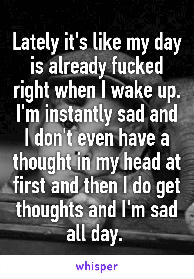 Lately it's like my day is already fucked right when I wake up. I'm instantly sad and I don't even have a thought in my head at first and then I do get thoughts and I'm sad all day. 