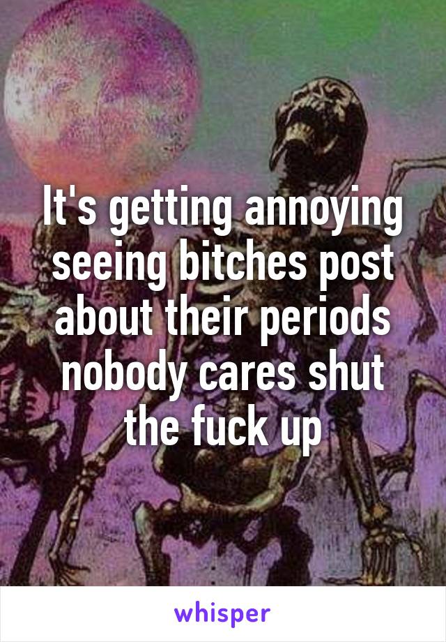 It's getting annoying seeing bitches post about their periods nobody cares shut the fuck up