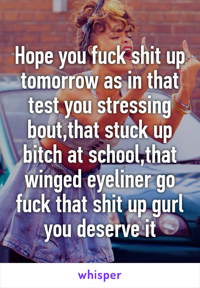 Hope you fuck shit up tomorrow as in that test you stressing bout,that stuck up bitch at school,that winged eyeliner go fuck that shit up gurl you deserve it