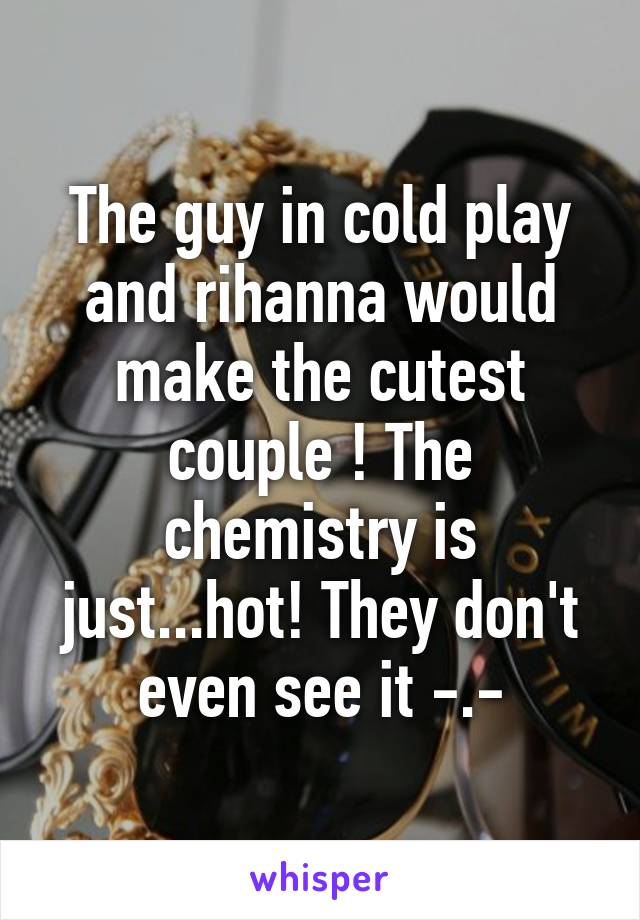 The guy in cold play and rihanna would make the cutest couple ! The chemistry is just...hot! They don't even see it -.-