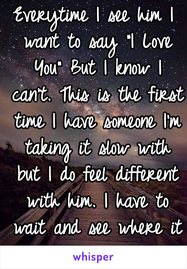 Everytime I see him I want to say "I Love You" But I know I can't. This is the first time I have someone I'm taking it slow with but I do feel different with him. I have to wait and see where it goes.