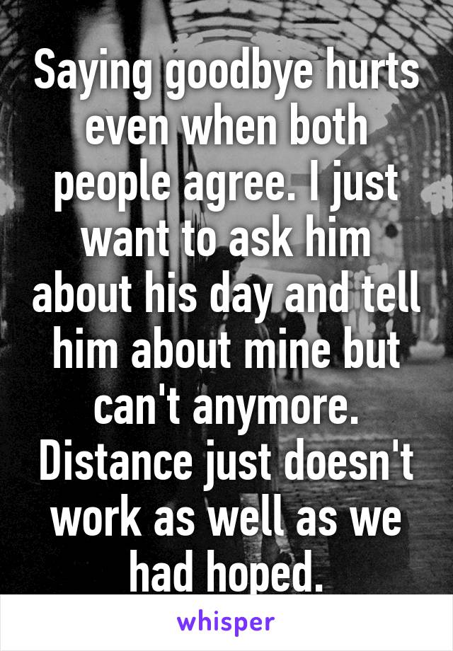 Saying goodbye hurts even when both people agree. I just want to ask him about his day and tell him about mine but can't anymore. Distance just doesn't work as well as we had hoped.