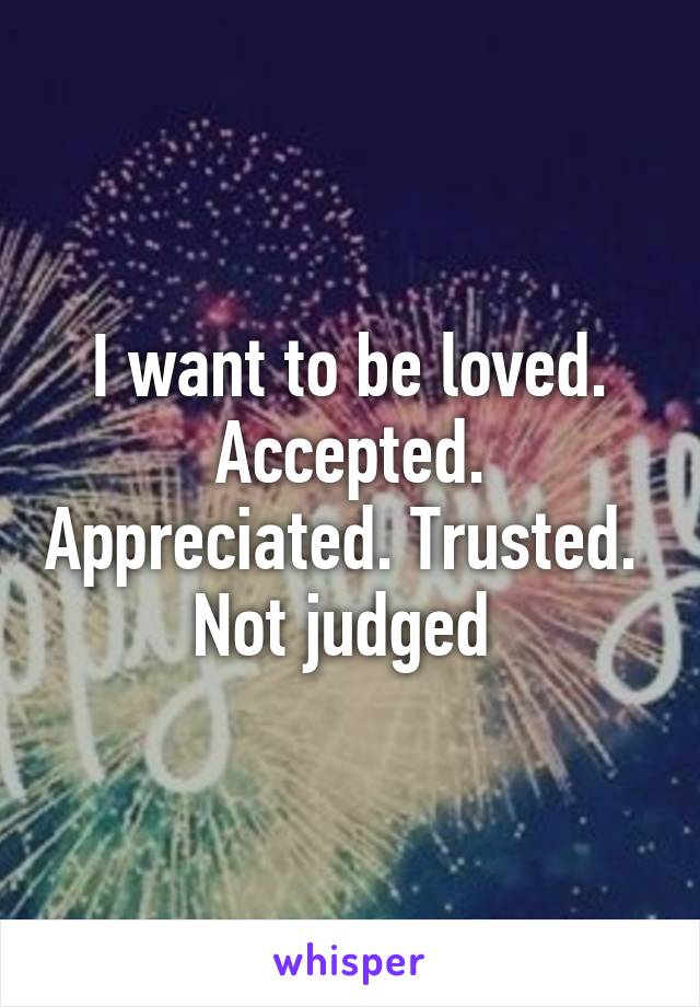 I want to be loved. Accepted. Appreciated. Trusted. 
Not judged 