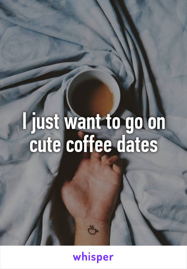 I just want to go on cute coffee dates