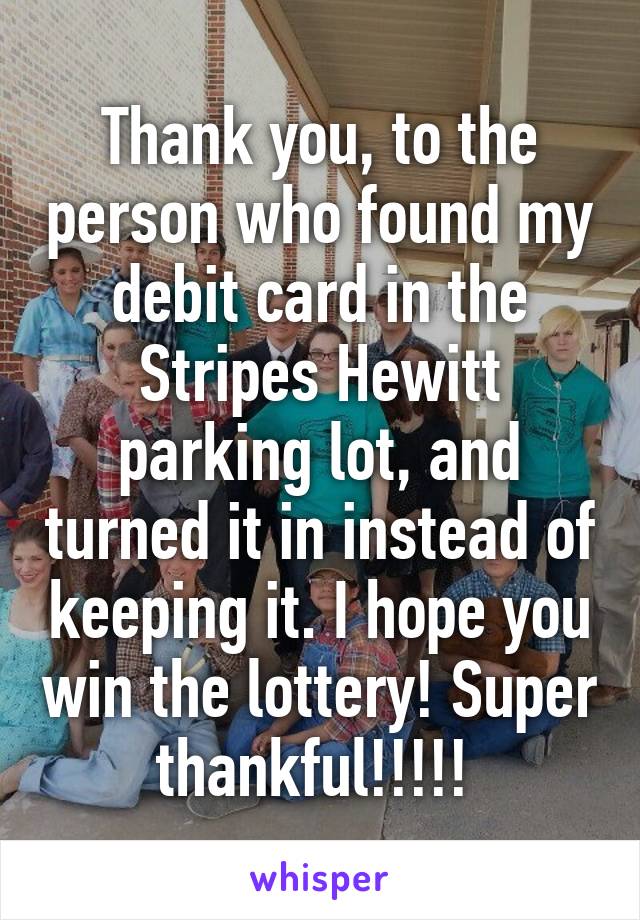 Thank you, to the person who found my debit card in the Stripes Hewitt parking lot, and turned it in instead of keeping it. I hope you win the lottery! Super thankful!!!!! 