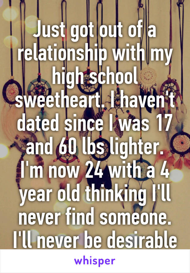 Just got out of a relationship with my high school sweetheart. I haven't dated since I was 17 and 60 lbs lighter. I'm now 24 with a 4 year old thinking I'll never find someone. I'll never be desirable