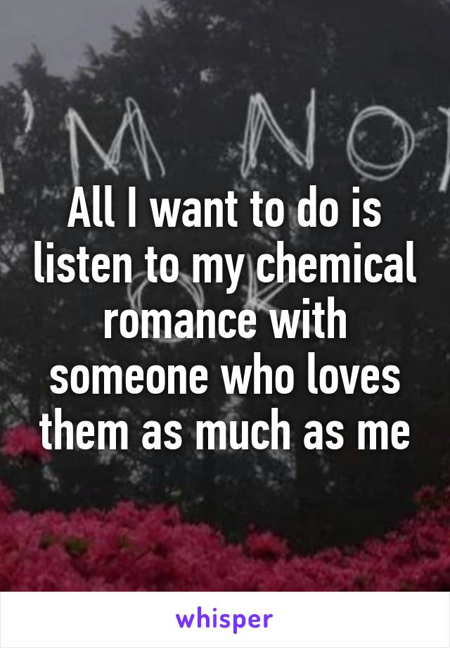 All I want to do is listen to my chemical romance with someone who loves them as much as me