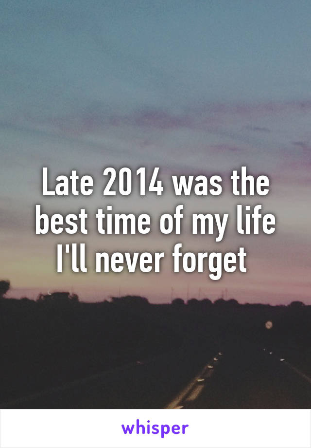 Late 2014 was the best time of my life I'll never forget 