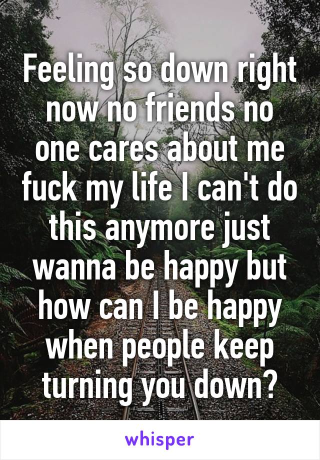 Feeling so down right now no friends no one cares about me fuck my life I can't do this anymore just wanna be happy but how can I be happy when people keep turning you down?