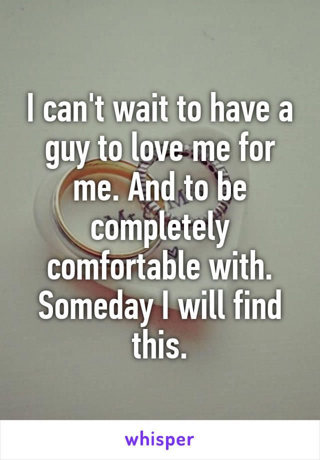 I can't wait to have a guy to love me for me. And to be completely comfortable with. Someday I will find this.