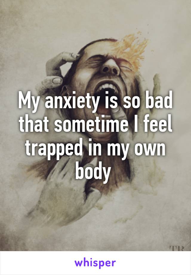 My anxiety is so bad that sometime I feel trapped in my own body 