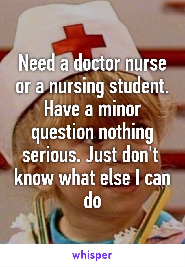 Need a doctor nurse or a nursing student. Have a minor question nothing serious. Just don't  know what else I can do